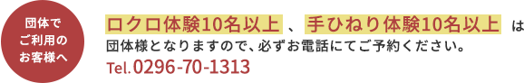 【団体でご利用のお客様へ】ロクロ体験10名以上、手ひねり体験20名以上は団体様となりますので、必ずお電話にてご予約ください。Tel.0296-70-1313